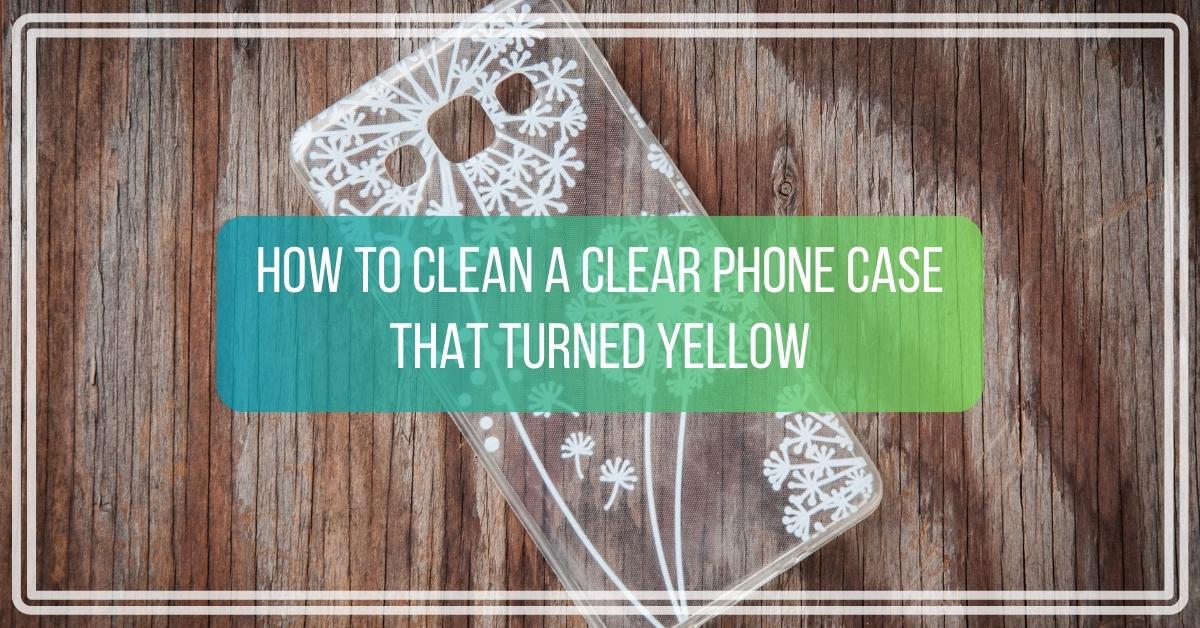How to Clean a Clear Phone Case That Turned Yellow